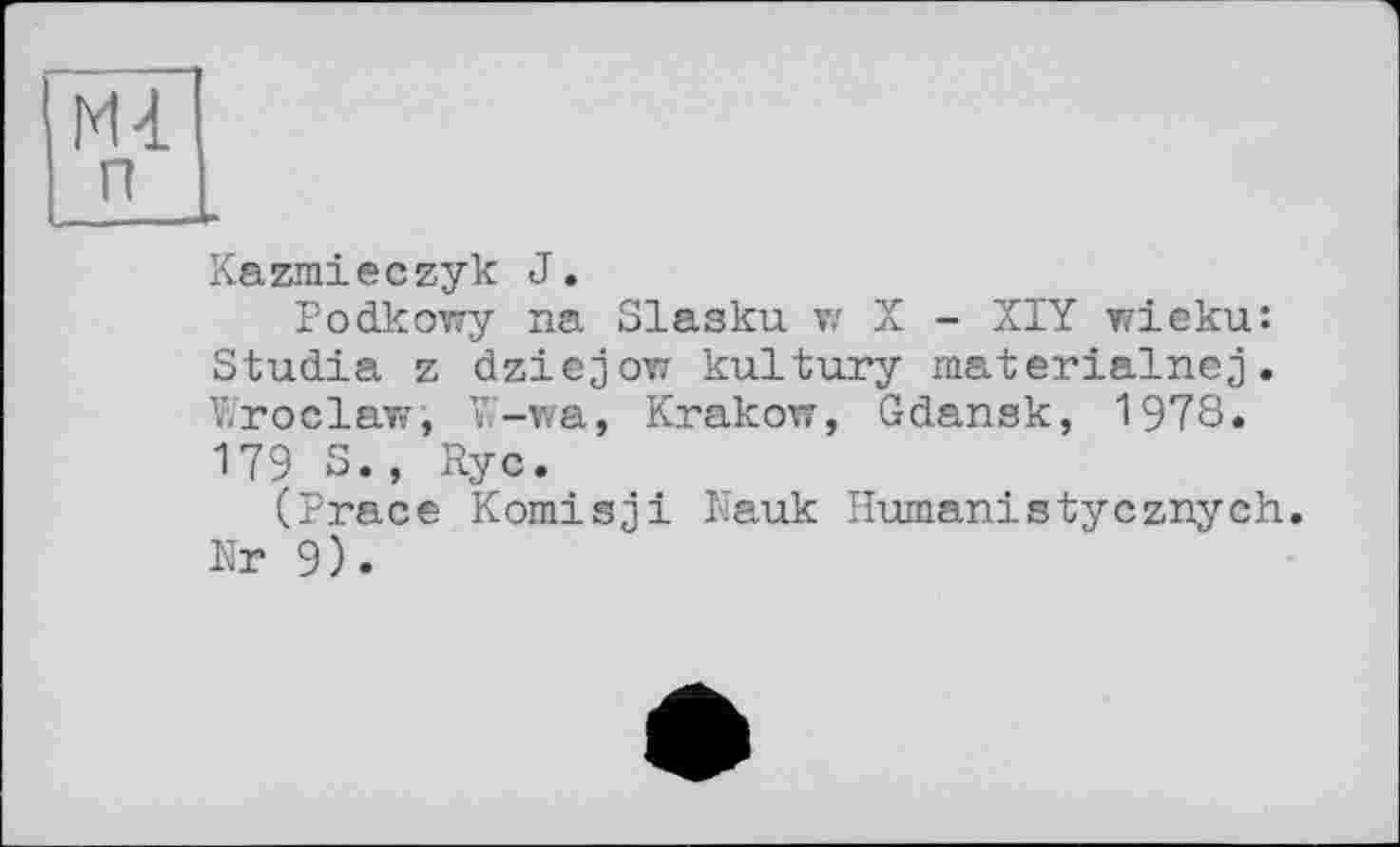 ﻿Ml п
Kazmieczyk J.
Podkowy na Slasku w X - XIY wieku: Studia z dziejow kultury materialnej. Wroclaw, W-wa, Krakow, Gdansk, 1978. 179 S., Rye.
(Prace Komisjі Nauk Human!styeznyeh. Nr 9).